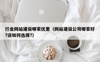 行业网站建设哪家优惠（网站建设公司哪家好?该如何选择?）