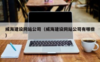 威海建设网站公司（威海建设网站公司有哪些）