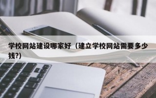 学校网站建设哪家好（建立学校网站需要多少钱?）