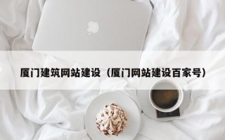 厦门建筑网站建设（厦门网站建设百家号）